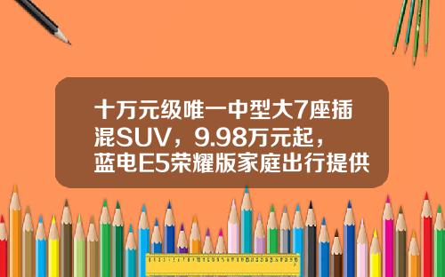 十万元级唯一中型大7座插混SUV，9.98万元起，蓝电E5荣耀版家庭出行提供新选择