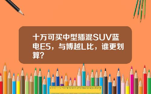 十万可买中型插混SUV蓝电E5，与博越L比，谁更划算？