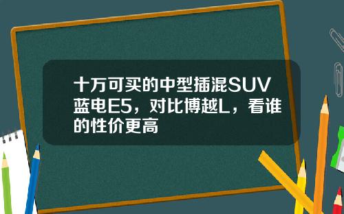 十万可买的中型插混SUV蓝电E5，对比博越L，看谁的性价更高