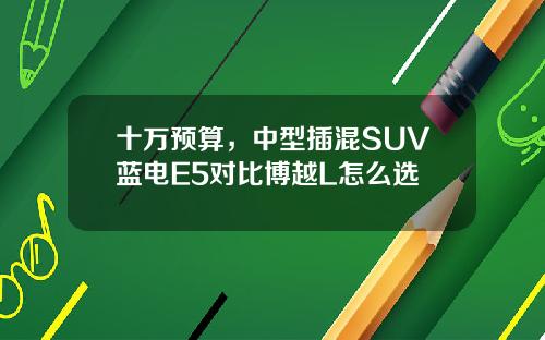 十万预算，中型插混SUV蓝电E5对比博越L怎么选