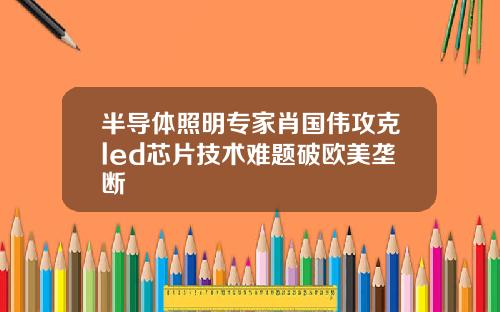 半导体照明专家肖国伟攻克led芯片技术难题破欧美垄断