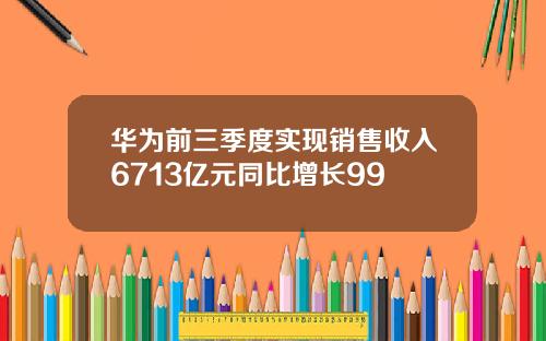 华为前三季度实现销售收入6713亿元同比增长99
