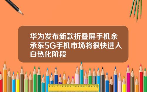 华为发布新款折叠屏手机余承东5G手机市场将很快进入白热化阶段