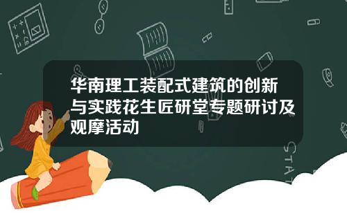 华南理工装配式建筑的创新与实践花生匠研堂专题研讨及观摩活动