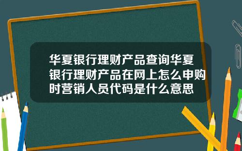 华夏银行理财产品查询华夏银行理财产品在网上怎么申购时营销人员代码是什么意思