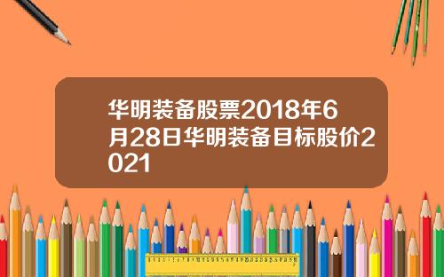 华明装备股票2018年6月28日华明装备目标股价2021