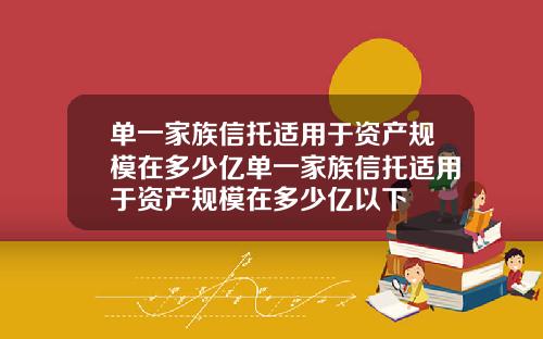 单一家族信托适用于资产规模在多少亿单一家族信托适用于资产规模在多少亿以下