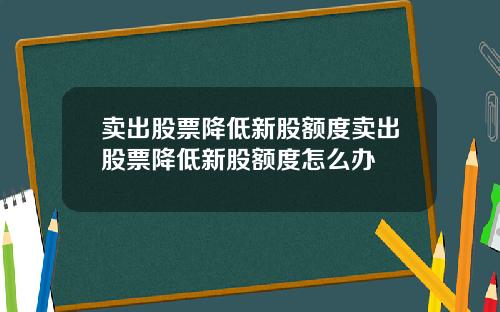 卖出股票降低新股额度卖出股票降低新股额度怎么办