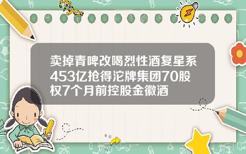 卖掉青啤改喝烈性酒复星系453亿抢得沱牌集团70股权7个月前控股金徽酒