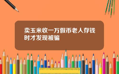 卖玉米收一万假币老人存钱时才发现被骗