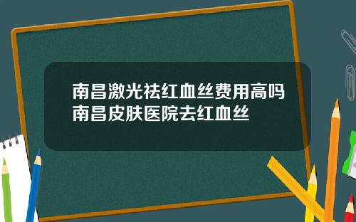 南昌激光祛红血丝费用高吗南昌皮肤医院去红血丝