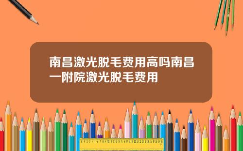 南昌激光脱毛费用高吗南昌一附院激光脱毛费用