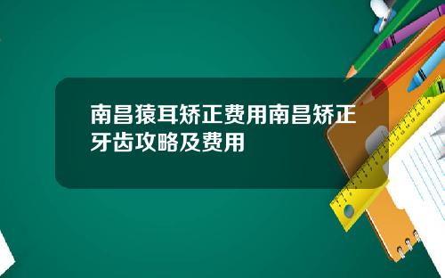 南昌猿耳矫正费用南昌矫正牙齿攻略及费用