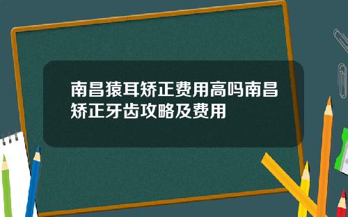 南昌猿耳矫正费用高吗南昌矫正牙齿攻略及费用
