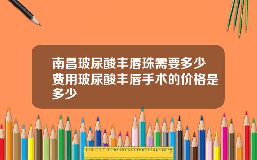 南昌玻尿酸丰唇珠需要多少费用玻尿酸丰唇手术的价格是多少