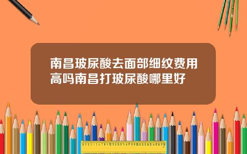 南昌玻尿酸去面部细纹费用高吗南昌打玻尿酸哪里好