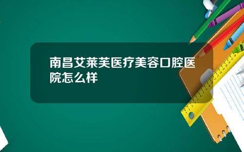南昌艾莱芙医疗美容口腔医院怎么样