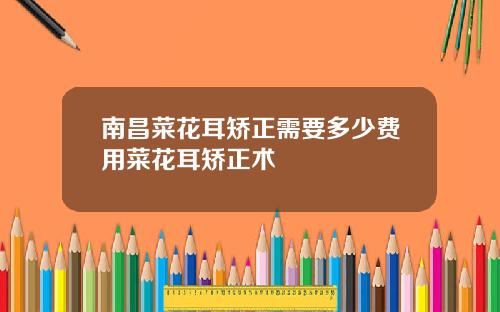 南昌菜花耳矫正需要多少费用菜花耳矫正术
