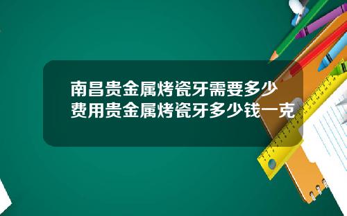 南昌贵金属烤瓷牙需要多少费用贵金属烤瓷牙多少钱一克