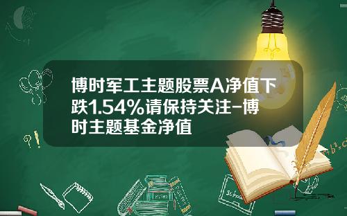 博时军工主题股票A净值下跌1.54%请保持关注-博时主题基金净值