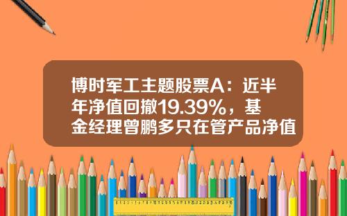博时军工主题股票A：近半年净值回撤19.39%，基金经理曾鹏多只在管产品净值下跌-军工b母基金