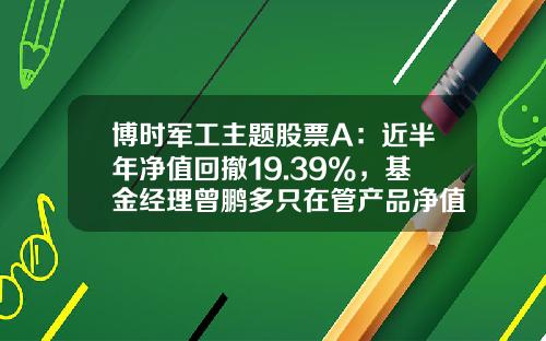 博时军工主题股票A：近半年净值回撤19.39%，基金经理曾鹏多只在管产品净值下跌-博时主题行业混合基金