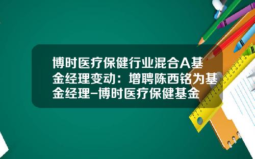 博时医疗保健行业混合A基金经理变动：增聘陈西铭为基金经理-博时医疗保健基金