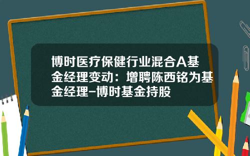博时医疗保健行业混合A基金经理变动：增聘陈西铭为基金经理-博时基金持股
