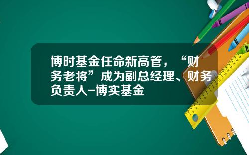 博时基金任命新高管，“财务老将”成为副总经理、财务负责人-博实基金