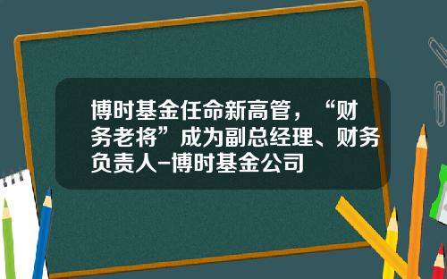 博时基金任命新高管，“财务老将”成为副总经理、财务负责人-博时基金公司