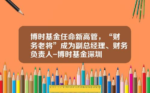 博时基金任命新高管，“财务老将”成为副总经理、财务负责人-博时基金深圳