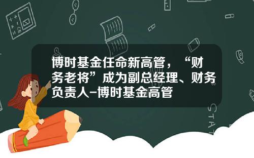 博时基金任命新高管，“财务老将”成为副总经理、财务负责人-博时基金高管