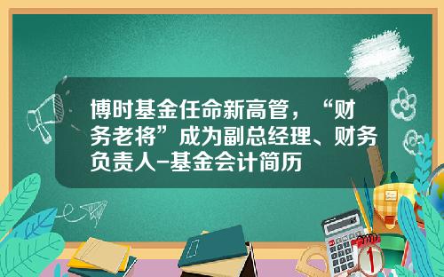 博时基金任命新高管，“财务老将”成为副总经理、财务负责人-基金会计简历