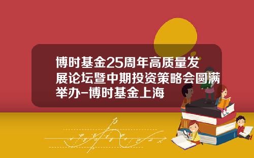 博时基金25周年高质量发展论坛暨中期投资策略会圆满举办-博时基金上海