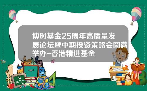 博时基金25周年高质量发展论坛暨中期投资策略会圆满举办-香港精进基金