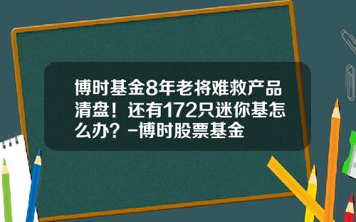 博时基金8年老将难救产品清盘！还有172只迷你基怎么办？-博时股票基金