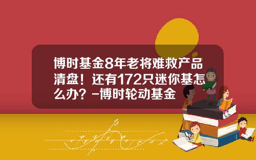 博时基金8年老将难救产品清盘！还有172只迷你基怎么办？-博时轮动基金