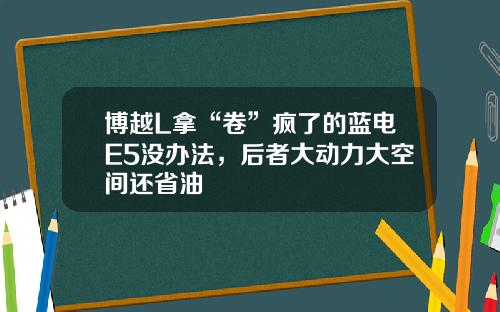 博越L拿“卷”疯了的蓝电E5没办法，后者大动力大空间还省油