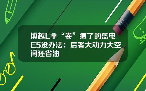 博越L拿“卷”疯了的蓝电E5没办法；后者大动力大空间还省油