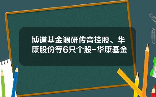 博道基金调研传音控股、华康股份等6只个股-华康基金