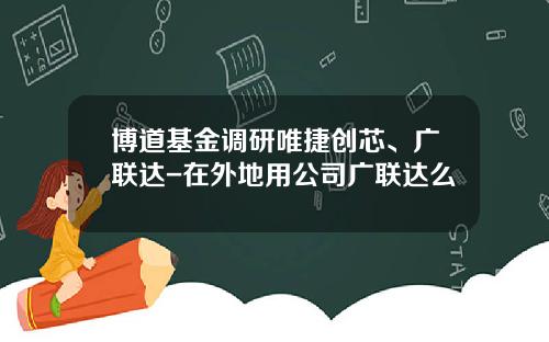 博道基金调研唯捷创芯、广联达-在外地用公司广联达么