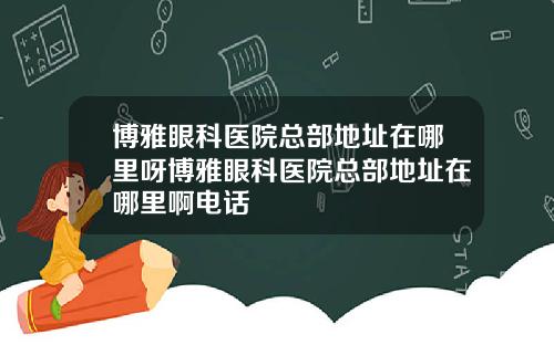 博雅眼科医院总部地址在哪里呀博雅眼科医院总部地址在哪里啊电话