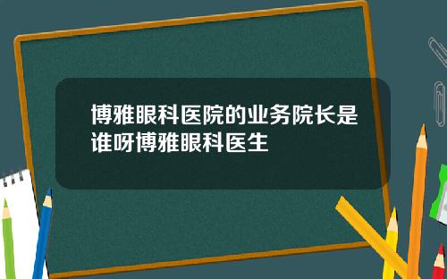 博雅眼科医院的业务院长是谁呀博雅眼科医生