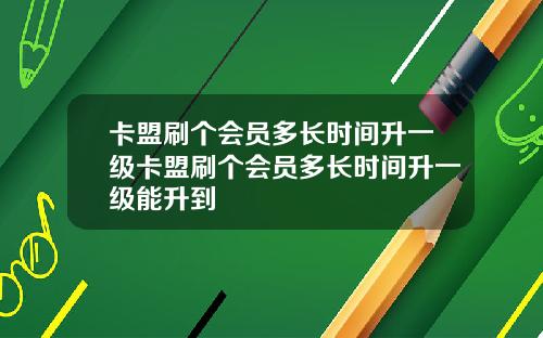 卡盟刷个会员多长时间升一级卡盟刷个会员多长时间升一级能升到