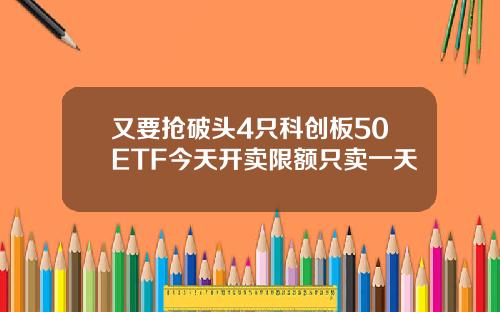 又要抢破头4只科创板50ETF今天开卖限额只卖一天