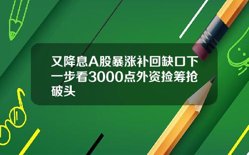 又降息A股暴涨补回缺口下一步看3000点外资捡筹抢破头