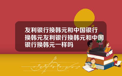 友利银行换韩元和中国银行换韩元友利银行换韩元和中国银行换韩元一样吗