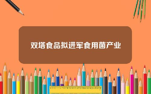 双塔食品拟进军食用菌产业