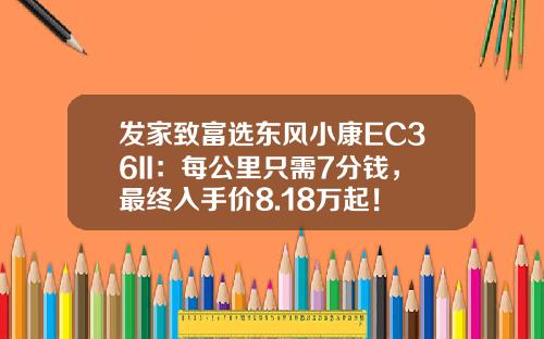 发家致富选东风小康EC36II：每公里只需7分钱，最终入手价8.18万起！