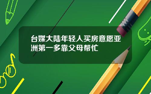 台媒大陆年轻人买房意愿亚洲第一多靠父母帮忙